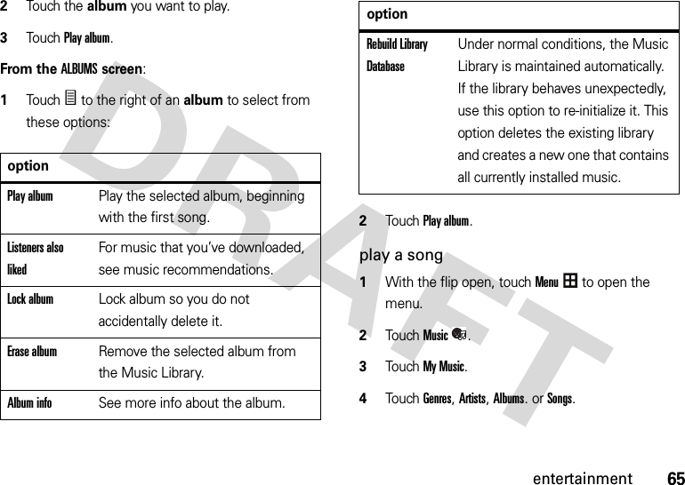 65entertainment2Touch the album you want to play.3Touch Play album.From the ALBUMS screen:  1TouchÑ to the right of an album to select from these options:2Touch Play album.play a song  1With the flip open, touchMenu to open the menu.2TouchMusic.3Touch My Music.4Touch Genres, Artists, Albums. or Songs.optionPlay albumPlay the selected album, beginning with the first song.Listeners also likedFor music that you’ve downloaded, see music recommendations.Lock albumLock album so you do not accidentally delete it.Erase albumRemove the selected album from the Music Library.Album infoSee more info about the album.Rebuild Library DatabaseUnder normal conditions, the Music Library is maintained automatically. If the library behaves unexpectedly, use this option to re-initialize it. This option deletes the existing library and creates a new one that contains all currently installed music.option