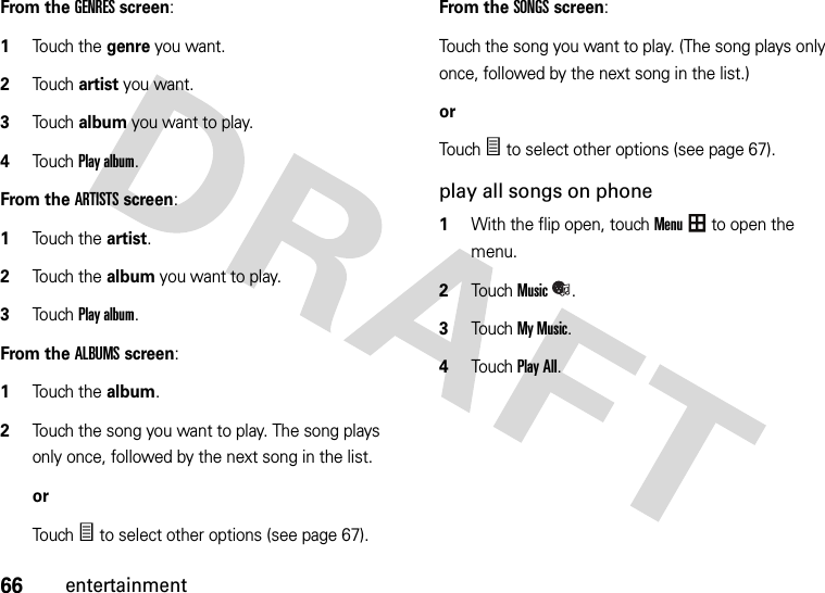 66entertainmentFrom the GENRES screen:  1Touch the genre you want.2Touch artist you want.3Touch album you want to play.4Touch Play album.From the ARTISTS screen:  1Touch the artist.2Touch the album you want to play.3Touch Play album.From the ALBUMS screen:  1Touch the album.2Touch the song you want to play. The song plays only once, followed by the next song in the list.orTo u chÑ to select other options (see page 67).From the SONGS screen:Touch the song you want to play. (The song plays only once, followed by the next song in the list.)orTouchÑ to select other options (see page 67).play all songs on phone  1With the flip open, touchMenu to open the menu.2TouchMusic.3Touch My Music.4Touch Play All.