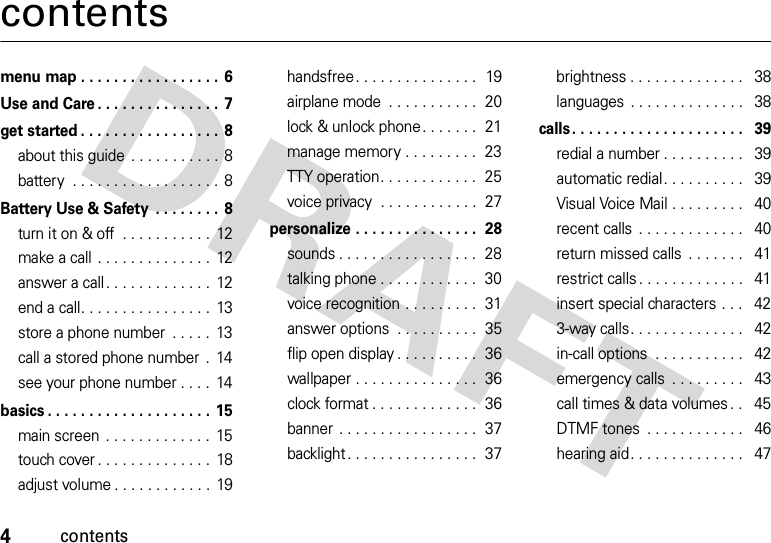 4contentscontentsmenu map . . . . . . . . . . . . . . . . . 6Use and Care . . . . . . . . . . . . . . . 7get started . . . . . . . . . . . . . . . . . 8about this guide  . . . . . . . . . . . 8battery  . . . . . . . . . . . . . . . . . . 8Battery Use &amp; Safety  . . . . . . . .  8turn it on &amp; off  . . . . . . . . . . .  12make a call . . . . . . . . . . . . . .  12answer a call. . . . . . . . . . . . .  12end a call. . . . . . . . . . . . . . . .  13store a phone number  . . . . .  13call a stored phone number  .  14see your phone number . . . .  14basics . . . . . . . . . . . . . . . . . . . . 15main screen  . . . . . . . . . . . . .  15touch cover . . . . . . . . . . . . . .  18adjust volume . . . . . . . . . . . .  19handsfree. . . . . . . . . . . . . . .  19airplane mode  . . . . . . . . . . .  20lock &amp; unlock phone. . . . . . .  21manage memory . . . . . . . . .  23TTY operation. . . . . . . . . . . .  25voice privacy  . . . . . . . . . . . .  27personalize . . . . . . . . . . . . . . .  28sounds . . . . . . . . . . . . . . . . .  28talking phone . . . . . . . . . . . .  30voice recognition . . . . . . . . .  31answer options  . . . . . . . . . .  35flip open display . . . . . . . . . .  36wallpaper . . . . . . . . . . . . . . .  36clock format . . . . . . . . . . . . .  36banner . . . . . . . . . . . . . . . . .  37backlight. . . . . . . . . . . . . . . .  37brightness . . . . . . . . . . . . . .   38languages . . . . . . . . . . . . . .   38calls. . . . . . . . . . . . . . . . . . . . .   39redial a number . . . . . . . . . .   39automatic redial. . . . . . . . . .   39Visual Voice Mail . . . . . . . . .   40recent calls  . . . . . . . . . . . . .   40return missed calls  . . . . . . .   41restrict calls . . . . . . . . . . . . .   41insert special characters . . .   423-way calls. . . . . . . . . . . . . .   42in-call options  . . . . . . . . . . .   42emergency calls  . . . . . . . . .   43call times &amp; data volumes . .   45DTMF tones  . . . . . . . . . . . .   46hearing aid. . . . . . . . . . . . . .   47