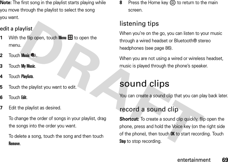 69entertainmentNote: The first song in the playlist starts playing while you move through the playlist to select the song you want.edit a playlist  1With the flip open, touchMenu to open the menu.2TouchMusic.3Touch My Music.4Touch Playlists.5Touch the playlist you want to edit.6Touch Edit.7Edit the playlist as desired.To change the order of songs in your playlist, drag the songs into the order you want.To delete a song, touch the song and then touch Remove.8Press the Home keyB to return to the main screen.listening tipsWhen you’re on the go, you can listen to your music through a wired headset or Bluetooth® stereo headphones (see page 86).When you are not using a wired or wireless headset, music is played through the phone’s speaker.sound clipsYou can create a sound clip that you can play back later.record a sound clip Shortcut: To create a sound clip quickly, flip open the phone, press and hold the Voice key (on the right side of the phone), then touch OK to start recording. Touch Stop to stop recording.