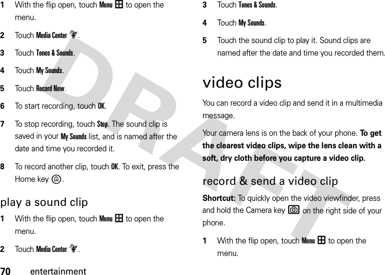 70entertainment 1With the flip open, touchMenu to open the menu.2To u chMedia Center.3Touch Tones &amp; Sounds.4Touch My Sounds.5Touch Record New.6To start recording, touch OK.7To stop recording, touch Stop. The sound clip is saved in your My Sounds list, and is named after the date and time you recorded it.8To record another clip, touchOK. To exit, press the Home keyB.play a sound clip  1With the flip open, touchMenu to open the menu.2To u chMedia Center.3Touch Tones &amp; Sounds.4Touch My Sounds.5Touch the sound clip to play it. Sound clips are named after the date and time you recorded them.video clipsYou can record a video clip and send it in a multimedia message.Your camera lens is on the back of your phone. To  g e t  the clearest video clips, wipe the lens clean with a soft, dry cloth before you capture a video clip.record &amp; send a video clip Shortcut: To quickly open the video viewfinder, press and hold the Camera keye on the right side of your phone. 1With the flip open, touchMenu to open the menu.