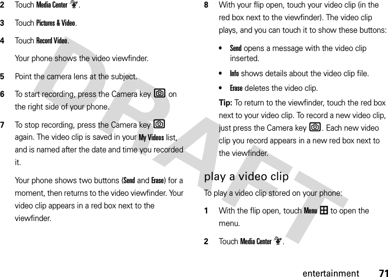 71entertainment2TouchMedia Center.3Touch Pictures &amp; Video.4Touch Record Video.Your phone shows the video viewfinder.5Point the camera lens at the subject.6To start recording, press the Camera keye on the right side of your phone.7To stop recording, press the Camera keye again. The video clip is saved in your My Videos list, and is named after the date and time you recorded it.Your phone shows two buttons (Sendand Erase) for a moment, then returns to the video viewfinder. Your video clip appears in a red box next to the viewfinder.8With your flip open, touch your video clip (in the red box next to the viewfinder). The video clip plays, and you can touch it to show these buttons:•Send opens a message with the video clip inserted.•Info shows details about the video clip file.•Erase deletes the video clip.Tip: To return to the viewfinder, touch the red box next to your video clip. To record a new video clip, just press the Camera keye. Each new video clip you record appears in a new red box next to the viewfinder.play a video clipTo play a video clip stored on your phone:  1With the flip open, touchMenu to open the menu.2TouchMedia Center.