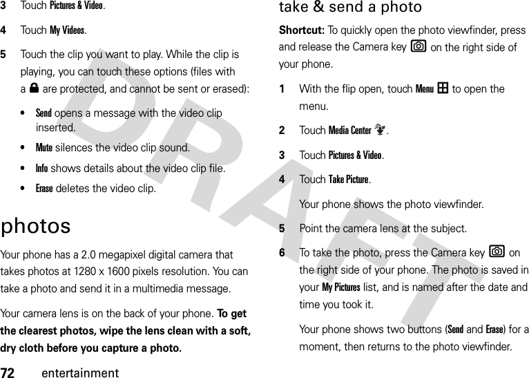 72entertainment3Touch Pictures &amp; Video.4Touch My Videos.5Touch the clip you want to play. While the clip is playing, you can touch these options (files with a0 are protected, and cannot be sent or erased):•Send opens a message with the video clip inserted.•Mute silences the video clip sound.•Info shows details about the video clip file.•Erase deletes the video clip.photosYour phone has a 2.0 megapixel digital camera that takes photos at 1280 x 1600 pixels resolution. You can take a photo and send it in a multimedia message.Your camera lens is on the back of your phone. To  g e t  the clearest photos, wipe the lens clean with a soft, dry cloth before you capture a photo.take &amp; send a photo Shortcut: To quickly open the photo viewfinder, press and release the Camera keye on the right side of your phone. 1With the flip open, touchMenu to open the menu.2TouchMedia Center.3Touch Pictures &amp; Video.4Touch Take Picture.Your phone shows the photo viewfinder.5Point the camera lens at the subject.6To take the photo, press the Camera keye on the right side of your phone. The photo is saved in your My Pictures list, and is named after the date and time you took it.Your phone shows two buttons (Sendand Erase) for a moment, then returns to the photo viewfinder. 