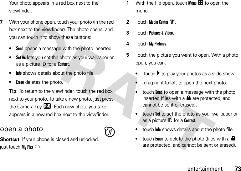 73entertainmentYour photo appears in a red box next to the viewfinder.7With your phone open, touch your photo (in the red box next to the viewfinder). The photo opens, and you can touch it to show these buttons:•Send opens a message with the photo inserted.•Set As lets you set the photo as your wallpaper or as a picture ID for a Contact.•Info shows details about the photo file.•Erase deletes the photo.Tip: To return to the viewfinder, touch the red box next to your photo. To take a new photo, just press the Camera keye. Each new photo you take appears in a new red box next to the viewfinder.open a photo Shortcut: If your phone is closed and unlocked, just touchMy Pics. 1With the flip open, touchMenu to open the menu.2TouchMedia Center.3Touch Pictures &amp; Video.4Touch My Pictures.5Touch the picture you want to open. With a photo open, you can:• touch Á to play your photos as a slide show.• drag right to left to open the next photo.•touchSend to open a message with the photo inserted (files with a0 are protected, and cannot be sent or erased).•touchSet to set the photo as your wallpaper or as a picture ID for a Contact.•touchInfo shows details about the photo file.•touchErase to delete the photo (files with a0 are protected, and cannot be sent or erased).