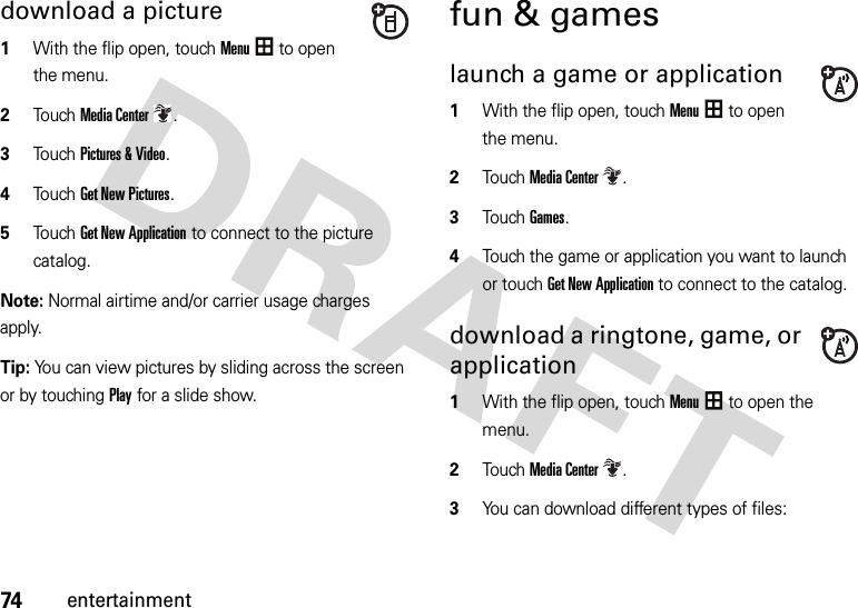 74entertainmentdownload a picture  1With the flip open, touchMenu to open the menu.2To u chMedia Center.3Touch Pictures &amp; Video.4Touch Get New Pictures.5Touch Get New Application to connect to the picture catalog.Note: Normal airtime and/or carrier usage charges apply.Tip: You can view pictures by sliding across the screen or by touchingPlay for a slide show. fun &amp; gameslaunch a game or application  1With the flip open, touchMenu to open the menu.2TouchMedia Center.3Touch Games.4Touch the game or application you want to launch or touch Get New Application to connect to the catalog.download a ringtone, game, or application  1With the flip open, touchMenu to open the menu.2TouchMedia Center.3You can download different types of files: