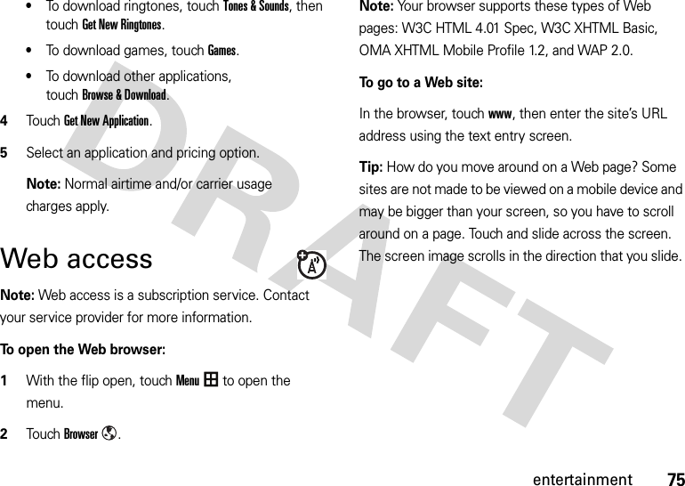 75entertainment•To download ringtones, touchTones &amp; Sounds, then touchGet New Ringtones.•To download games, touchGames.•To download other applications, touchBrowse &amp; Download.4Touch Get New Application.5Select an application and pricing option. Note: Normal airtime and/or carrier usage charges apply.Web accessNote: Web access is a subscription service. Contact your service provider for more information.To open the Web browser:  1With the flip open, touchMenu to open the menu.2TouchBrowser.Note: Your browser supports these types of Web pages: W3C HTML 4.01 Spec, W3C XHTML Basic, OMA XHTML Mobile Profile 1.2, and WAP 2.0.To go to a Web site:In the browser, touchwww, then enter the site’s URL address using the text entry screen.Tip: How do you move around on a Web page? Some sites are not made to be viewed on a mobile device and may be bigger than your screen, so you have to scroll around on a page. Touch and slide across the screen. The screen image scrolls in the direction that you slide. 