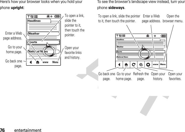 76entertainmentHere’s how your browser looks when you hold your phone upright:To see the browser’s landscape view instead, turn your phone sideways.MenuwwwHeadlinesWeatherSportsNational NewsTo open a link, slide the pointer to it, then touch the pointer.Go back one page.Go to your home page.Enter a Web page address.Open your favorite links and history.www MenuHeadlinesWeatherSportsNational NewsTo open a link, slide the pointer to it, then touch the pointer.Go back one page.Go to your home page.Open your history.Refresh the page.Open your favorites.Enter a Web page address.Open the browser menu.