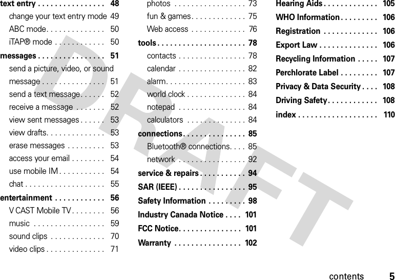 5contentstext entry . . . . . . . . . . . . . . . .   48change your text entry mode  49ABC mode. . . . . . . . . . . . . .   50iTAP® mode . . . . . . . . . . . .   50messages . . . . . . . . . . . . . . . .   51send a picture, video, or sound message . . . . . . . . . . . . . . .   51send a text message. . . . . .   52receive a message  . . . . . . .   52view sent messages . . . . . .   53view drafts. . . . . . . . . . . . . .   53erase messages . . . . . . . . .   53access your email . . . . . . . .   54use mobile IM. . . . . . . . . . .   54chat . . . . . . . . . . . . . . . . . . .   55entertainment . . . . . . . . . . . .   56V CAST Mobile TV . . . . . . . .   56music  . . . . . . . . . . . . . . . . .   59sound clips  . . . . . . . . . . . . .   70video clips . . . . . . . . . . . . . .   71photos  . . . . . . . . . . . . . . . . .  73fun &amp; games. . . . . . . . . . . . .  75Web access  . . . . . . . . . . . . .  76tools . . . . . . . . . . . . . . . . . . . . .  78contacts . . . . . . . . . . . . . . . .  78calendar . . . . . . . . . . . . . . . .  82alarm. . . . . . . . . . . . . . . . . . .  83world clock . . . . . . . . . . . . . .  84notepad  . . . . . . . . . . . . . . . .  84calculators  . . . . . . . . . . . . . .  84connections. . . . . . . . . . . . . . .  85Bluetooth® connections. . . .  85network  . . . . . . . . . . . . . . . .  92service &amp; repairs . . . . . . . . . . .  94SAR (IEEE) . . . . . . . . . . . . . . . .  95Safety Information . . . . . . . . .  98Industry Canada Notice . . . .  101FCC Notice. . . . . . . . . . . . . . .  101Warranty  . . . . . . . . . . . . . . . .  102Hearing Aids . . . . . . . . . . . . .   105WHO Information. . . . . . . . .   106Registration  . . . . . . . . . . . . .   106Export Law . . . . . . . . . . . . . .   106Recycling Information . . . . .   107Perchlorate Label . . . . . . . . .   107Privacy &amp; Data Security . . . .   108Driving Safety. . . . . . . . . . . .   108index . . . . . . . . . . . . . . . . . . .   110