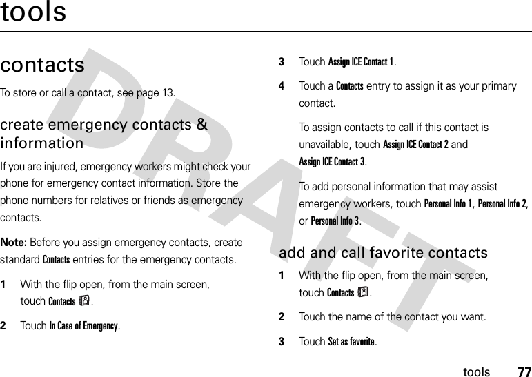 77toolstoolscontactsTo store or call a contact, see page 13.create emergency contacts &amp; informationIf you are injured, emergency workers might check your phone for emergency contact information. Store the phone numbers for relatives or friends as emergency contacts.Note: Before you assign emergency contacts, create standard Contacts entries for the emergency contacts.  1With the flip open, from the main screen, touchContacts.2Touch In Case of Emergency.3Touch Assign ICE Contact 1.4Touch a Contacts entry to assign it as your primary contact.To assign contacts to call if this contact is unavailable, touch Assign ICE Contact 2 and Assign ICE Contact 3.To add personal information that may assist emergency workers, touchPersonal Info 1, Personal Info 2, or Personal Info 3.add and call favorite contacts  1With the flip open, from the main screen, touchContacts.2Touch the name of the contact you want.3Touch Set as favorite.