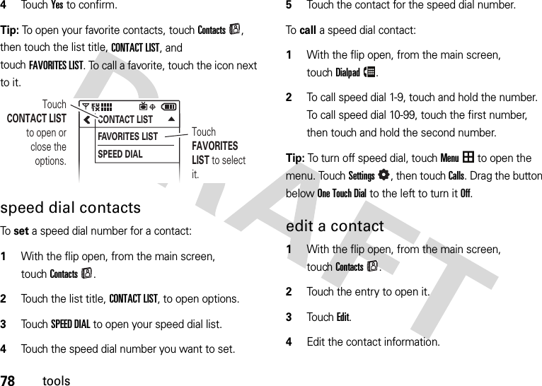 78tools4Touch Yes to confirm.Tip: To open your favorite contacts, touchContacts, then touch the list title, CONTACT LIST, and touchFAVORITES LIST. To call a favorite, touch the icon next to it.speed dial contactsTo  set a speed dial number for a contact:  1With the flip open, from the main screen, touchContacts.2Touch the list title, CONTACT LIST, to open options.3Touch SPEED DIAL to open your speed dial list.4Touch the speed dial number you want to set.5Touch the contact for the speed dial number.To call a speed dial contact:   1With the flip open, from the main screen, touchDialpad.2To call speed dial 1-9, touch and hold the number. To call speed dial 10-99, touch the first number, then touch and hold the second number.Tip: To turn off speed dial, touchMenu to open the menu. TouchSettings, then touch Calls. Drag the button below OneTouchDial to the left to turn it Off.edit a contact  1With the flip open, from the main screen, touchContacts.2Touch the entry to open it.3TouchEdit.4Edit the contact information.CONTACT LISTFAVORITES LISTSPEED DIALTouch FAVORITES LIST to select it.Touch CONTACT LIST to open or close the options.