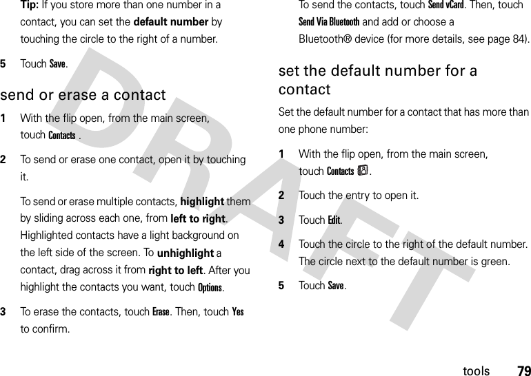 79toolsTip: If you store more than one number in a contact, you can set the default number by touching the circle to the right of a number.5Touch Save.send or erase a contact  1With the flip open, from the main screen, touchContacts.2To send or erase one contact, open it by touching it.To send or erase multiple contacts, highlight them by sliding across each one, from left to right. Highlighted contacts have a light background on the left side of the screen. To unhighlight a contact, drag across it from right to left. After you highlight the contacts you want, touchOptions.3To erase the contacts, touch Erase. Then, touch Yes to confirm.To send the contacts, touch Send vCard. Then, touch Send Via Bluetooth and add or choose a Bluetooth® device (for more details, see page 84).set the default number for a contactSet the default number for a contact that has more than one phone number:  1With the flip open, from the main screen, touchContacts.2Touch the entry to open it.3TouchEdit.4Touch the circle to the right of the default number. The circle next to the default number is green.5Touch Save.