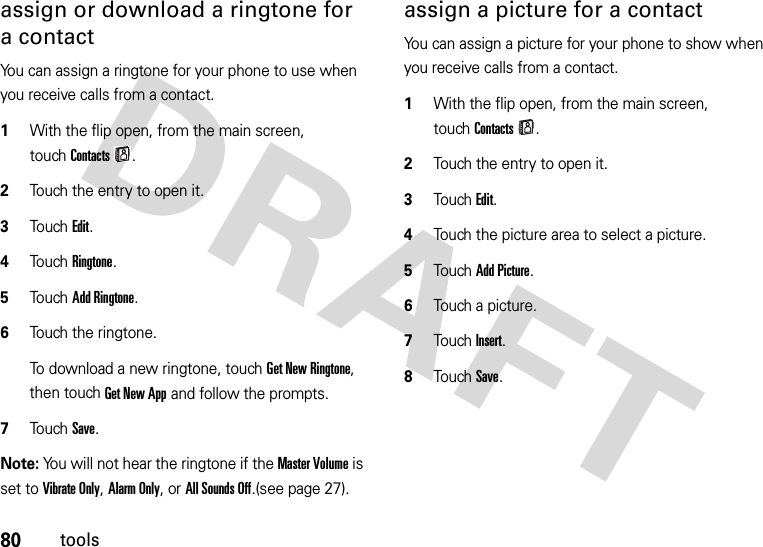 80toolsassign or download a ringtone for a contactYou can assign a ringtone for your phone to use when you receive calls from a contact.  1With the flip open, from the main screen, touchContacts.2Touch the entry to open it.3To u chEdit.4Touch Ringtone.5Touch Add Ringtone.6Touch the ringtone.To download a new ringtone, touchGet New Ringtone, then touchGet New App and follow the prompts.7Touch Save.Note: You will not hear the ringtone if the Master Volume is set to Vibrate Only, Alarm Only, or All Sounds Off.(see page 27).assign a picture for a contactYou can assign a picture for your phone to show when you receive calls from a contact.  1With the flip open, from the main screen, touchContacts.2Touch the entry to open it.3TouchEdit.4Touch the picture area to select a picture.5TouchAdd Picture.6Touch a picture.7TouchInsert.8TouchSave.