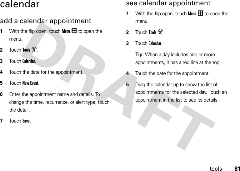 81toolscalendaradd a calendar appointment  1With the flip open, touchMenu to open the menu.2TouchTools.3Touch Calendar.4Touch the date for the appointment.5Touch New Event.6Enter the appointment name and details. To change the time, recurrence, or alert type, touch the detail.7Touch Save.see calendar appointment  1With the flip open, touchMenu to open the menu.2TouchTools.3Touch Calendar.Tip: When a day includes one or more appointments, it has a red line at the top.4Touch the date for the appointment.5Drag the calendar up to show the list of appointments for the selected day. Touch an appointment in the list to see its details.