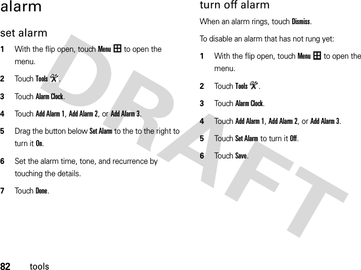 82toolsalarmset alarm  1With the flip open, touchMenu to open the menu.2To u chTools.3To u chAlarm Clock.4Touch Add Alarm 1, Add Alarm 2, or Add Alarm 3.5Drag the button below Set Alarm to the to the right to turn it On.6Set the alarm time, tone, and recurrence by touching the details.7Touch Done.turn off alarmWhen an alarm rings, touch Dismiss.To disable an alarm that has not rung yet:  1With the flip open, touchMenu to open the menu.2TouchTools.3TouchAlarm Clock.4Touch Add Alarm 1, Add Alarm 2, or Add Alarm 3.5Touch Set Alarm to turn it Off.6Touch Save.