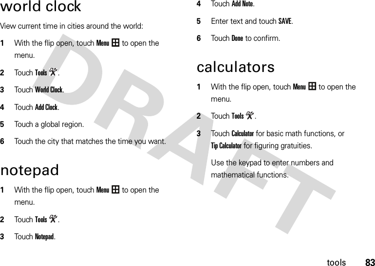 83toolsworld clockView current time in cities around the world:  1With the flip open, touchMenu to open the menu.2TouchTools.3TouchWorld Clock.4TouchAdd Clock.5Touch a global region.6Touch the city that matches the time you want.notepad  1With the flip open, touchMenu to open the menu.2TouchTools.3TouchNotepad.4Touch Add Note.5Enter text and touch SAVE.6Touch Done to confirm.calculators  1With the flip open, touchMenu to open the menu.2TouchTools.3TouchCalculator for basic math functions, or Tip Calculator for figuring gratuities.Use the keypad to enter numbers and mathematical functions.