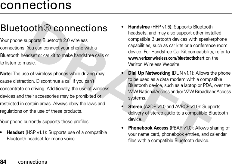 84connectionsconnectionsBluetooth® connectionsYour phone supports Bluetooth 2.0 wireless connections. You can connect your phone with a Bluetooth headset or car kit to make handsfree calls or to listen to music.Note: The use of wireless phones while driving may cause distraction. Discontinue a call if you can’t concentrate on driving. Additionally, the use of wireless devices and their accessories may be prohibited or restricted in certain areas. Always obey the laws and regulations on the use of these products. Your phone currently supports these profiles:• Headset (HSP v1.1): Supports use of a compatible Bluetooth headset for mono voice.• Handsfree (HFP v1.5): Supports Bluetooth headsets, and may also support other installed compatible Bluetooth devices with speakerphone capabilities, such as car kits or a conference room device. For Handsfree Car Kit compatibility, refer to www.verizonwireless.com/bluetoothchart on the Verizon Wireless Website.• Dial Up Networking (DUN v1.1): Allows the phone to be used as a data modem with a compatible Bluetooth device, such as a laptop or PDA, over the VZW NationalAccess and/or VZW BroadbandAccess systems.• Stereo (A2DP v1.0 and AVRCP v1.0): Supports delivery of stereo audio to a compatible Bluetooth device.• Phonebook Access (PBAP v1.0): Allows sharing of your name card, phonebook entries, and calendar files with a compatible Bluetooth device.