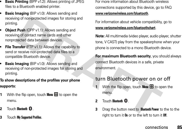 85connections• Basic Printing (BPP v1.2): Allows printing of JPEG files to a Bluetooth enabled printer.• Basic Imaging (BIP v1.0): Allows sending and receiving of non-protected images for storing and printing.•Object Push (OPP v1.1): Allows sending and receiving of contact name cards and other nonprotected data between devices.• File Transfer (FTP v1.1): Allows the capability to send or receive non-protected data files to a compatible Bluetooth device.• Basic Imaging (BIP v1.0): Allows sending and receiving of non-protected images for storing and printing.To show descriptions of the profiles your phone supports:  1With the flip open, touchMenu to open the menu.2TouchBluetooth.3Touch My Supported Profiles.For more information about Bluetooth wireless connections supported by this device, go to FAQ www.verizonwireless.com/bluetooth.For information about vehicle compatibility, go to www.verizonwireless.com/bluetoothchart.Note: All multimedia (video player, audio player, shutter tone, V CAST) play from the speakerphone when your phone is connected to a mono Bluetooth device.For maximum Bluetooth security, you should always connect Bluetooth devices in a safe, private environment. turn Bluetooth power on or off  1With the flip open, touchMenu to open the menu.2TouchBluetooth. 3Drag the button next toBluetooth Power to the to the right to turn it Onor to the left to turn it Off.