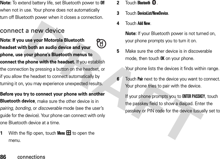 86connectionsNote: To extend battery life, set Bluetooth power to Off when not in use. Your phone does not automatically turn off Bluetooth power when it closes a connection.connect a new deviceNote: If you use your Motorola Bluetooth headset with both an audio device and your phone, use your phone’s Bluetooth menus to connect the phone with the headset. If you establish the connection by pressing a button on the headset, or if you allow the headset to connect automatically by turning it on, you may experience unexpected results.Before you try to connect your phone with another Bluetooth device, make sure the other device is in pairing, bonding, or discoverable mode (see the user’s guide for the device). Your phone can connect with only one Bluetooth device at a time.  1With the flip open, touchMenu to open the menu.2TouchBluetooth.3Touch DeviceList/NewDevice.4Touch Add New.Note: If your Bluetooth power is not turned on, your phone prompts you to turn it on.5Make sure the other device is in discoverable mode, then touchOK on your phone.Your phone lists the devices it finds within range.6Touch Pair next to the device you want to connect. Your phone tries to pair with the device.If your phone prompts you to ENTER PASSKEY, touch the passkey field to show a dialpad. Enter the passkey or PIN code for the device (usually set to 