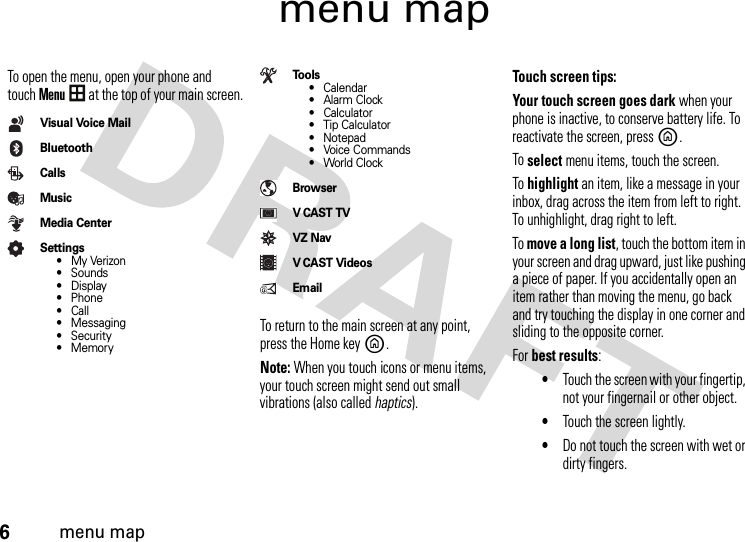 6menu mapmenu mapTo open the menu, open your phone and touchMenu at the top of your main screen.Visual Voice MailBluetoothCallsMusicMedia CenterSettings•My Verizon• Sounds•Display• Phone•Call• Messaging• Security• MemoryTo o l s• Calendar•Alarm Clock•Calculator• Tip Calculator• Notepad• Voice Commands• World ClockBrowserVCAST TVVZ NavV CAST VideosEmailTo return to the main screen at any point, press the Home keyB.Note: When you touch icons or menu items, your touch screen might send out small vibrations (also called haptics). Touch screen tips:Your touch screen goes dark when your phone is inactive, to conserve battery life. To reactivate the screen, pressB. To select menu items, touch the screen. To highlight an item, like a message in your inbox, drag across the item from left to right. To unhighlight, drag right to left.To move a long list, touch the bottom item in your screen and drag upward, just like pushing a piece of paper. If you accidentally open an item rather than moving the menu, go back and try touching the display in one corner and sliding to the opposite corner.For best results:•Touch the screen with your fingertip, not your fingernail or other object.•Touch the screen lightly.•Do not touch the screen with wet or dirty fingers.