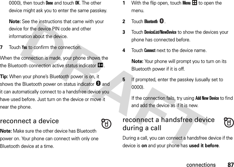 87connections0000), then touchDone and touchOK. The other device might ask you to enter the same passkey.Note: See the instructions that came with your device for the device PIN code and other information about the device.7Touch Yes to confirm the connection.When the connection is made, your phone shows the the Bluetooth connection active status indicatorI.Tip: When your phone’s Bluetooth power is on, it shows the Bluetooth power on status indicatorO and it can automatically connect to a handsfree device you have used before. Just turn on the device or move it near the phone.reconnect a deviceNote: Make sure the other device has Bluetooth power on. Your phone can connect with only one Bluetooth device at a time.  1With the flip open, touchMenu to open the menu.2TouchBluetooth.3Touch DeviceList/NewDevice to show the devices your phone has connected before.4Touch Connect next to the device name.Note: Your phone will prompt you to turn on its Bluetooth power if it is off.5If prompted, enter the passkey (usually set to 0000).If the connection fails, try using Add New Device to find and add the device as if it is new.reconnect a handsfree device during a callDuring a call, you can connect a handsfree device if the device is on and your phone has used it before.