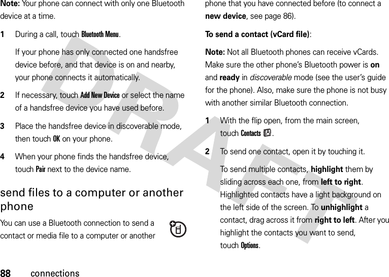 88connectionsNote: Your phone can connect with only one Bluetooth device at a time.  1During a call, touchBluetooth Menu.If your phone has only connected one handsfree device before, and that device is on and nearby, your phone connects it automatically.2If necessary, touch Add New Device or select the name of a handsfree device you have used before.3Place the handsfree device in discoverable mode, then touch OK on your phone.4When your phone finds the handsfree device, touch Pair next to the device name.send files to a computer or another phoneYou can use a Bluetooth connection to send a contact or media file to a computer or another phone that you have connected before (to connect a new device, see page 86).To send a contact (vCard file):Note: Not all Bluetooth phones can receive vCards. Make sure the other phone’s Bluetooth power is on and ready in discoverable mode (see the user’s guide for the phone). Also, make sure the phone is not busy with another similar Bluetooth connection.  1With the flip open, from the main screen, touchContacts.2To send one contact, open it by touching it.To send multiple contacts, highlight them by sliding across each one, from left to right. Highlighted contacts have a light background on the left side of the screen. To unhighlight a contact, drag across it from right to left. After you highlight the contacts you want to send, touchOptions.