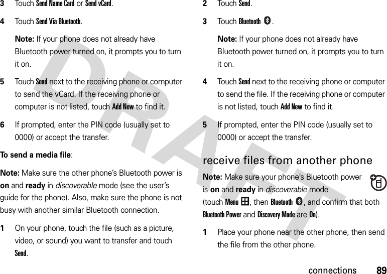 89connections3Touch Send Name Cardor Send vCard.4Touch Send Via Bluetooth.Note: If your phone does not already have Bluetooth power turned on, it prompts you to turn it on.5Touch Send next to the receiving phone or computer to send the vCard. If the receiving phone or computer is not listed, touch Add New to find it.6If prompted, enter the PIN code (usually set to 0000) or accept the transfer.To send a media file:Note: Make sure the other phone’s Bluetooth power is on and ready in discoverable mode (see the user’s guide for the phone). Also, make sure the phone is not busy with another similar Bluetooth connection.  1On your phone, touch the file (such as a picture, video, or sound) you want to transfer and touch Send.2Touch Send.3TouchBluetooth.Note: If your phone does not already have Bluetooth power turned on, it prompts you to turn it on.4Touch Send next to the receiving phone or computer to send the file. If the receiving phone or computer is not listed, touch Add New to find it.5If prompted, enter the PIN code (usually set to 0000) or accept the transfer.receive files from another phoneNote: Make sure your phone’s Bluetooth power is on and ready in discoverable mode (touchMenu, thenBluetooth, and confirm that both Bluetooth Power and Discovery Mode are On).  1Place your phone near the other phone, then send the file from the other phone.