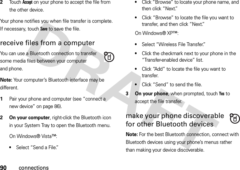 90connections2Touch Accept on your phone to accept the file from the other device.Your phone notifies you when file transfer is complete. If necessary, touch Save to save the file.receive files from a computerYou can use a Bluetooth connection to transfer some media files between your computer and phone.Note: Your computer’s Bluetooth interface may be different.  1Pair your phone and computer (see “connect a new device” on page 86).2 On your computer, right-click the Bluetooth icon in your System Tray to open the Bluetooth menu.On Windows® Vista™:•Select “Send a File.”•Click “Browse” to locate your phone name, and then click “Next.”•Click “Browse” to locate the file you want to transfer, and then click “Next.”On Windows® XP™:•Select “Wireless File Transfer.”•Click the checkmark next to your phone in the “Transfer-enabled device” list.•Click “Add” to locate the file you want to transfer.•Click “Send” to send the file.3 On your phone, when prompted, touch Yes to accept the file transfer.make your phone discoverable for other Bluetooth devicesNote: For the best Bluetooth connection, connect with Bluetooth devices using your phone’s menus rather than making your device discoverable.