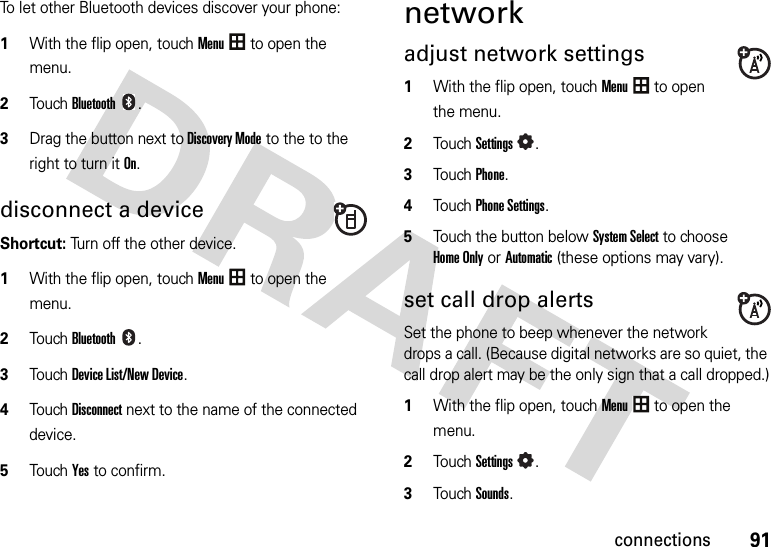 91connectionsTo let other Bluetooth devices discover your phone:  1With the flip open, touchMenu to open the menu.2TouchBluetooth.3Drag the button next toDiscovery Mode to the to the right to turn it On.disconnect a device Shortcut: Turn off the other device. 1With the flip open, touchMenu to open the menu.2TouchBluetooth.3TouchDevice List/New Device.4TouchDisconnect next to the name of the connected device.5Touch Yes to confirm.networkadjust network settings  1With the flip open, touchMenu to open the menu.2TouchSettings.3Touch Phone.4Touch Phone Settings.5Touch the button belowSystem Select to choose Home Only or Automatic (these options may vary).set call drop alertsSet the phone to beep whenever the network drops a call. (Because digital networks are so quiet, the call drop alert may be the only sign that a call dropped.)  1With the flip open, touchMenu to open the menu.2TouchSettings.3TouchSounds.