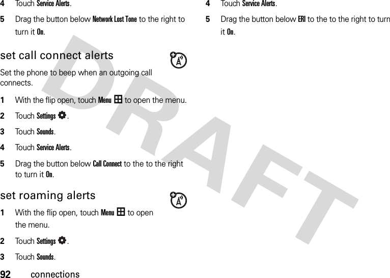 92connections4Touch Service Alerts.5Drag the button below Network Lost Tone to the right to turn it On.set call connect alertsSet the phone to beep when an outgoing call connects.  1With the flip open, touchMenu to open the menu.2To u chSettings.3To u chSounds.4Touch Service Alerts.5Drag the button below Call Connect to the to the right to turn it On.set roaming alerts  1With the flip open, touchMenu to open the menu.2To u chSettings.3To u chSounds.4Touch Service Alerts.5Drag the button below ERI to the to the right to turn it On.