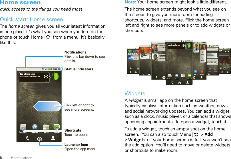 8Home screenHome screenquick access to the things you need mostQuick start: Home screenThe home screen gives you all your latest information in one place. It’s what you see when you turn on the phone or touch Home  from a menu. It’s basically like this:Browser Market VoicemailText MessaSee all your apps.Touch the Launcher icon.1 of 61:53PMStatus IndicatorsFlick left or right to see more screens.ShortcutsTouch to open.Launcher IconOpen the app menu.NotificationsFlick this bar down to see details.Note: Your home screen might look a little different.The home screen extends beyond what you see on the screen to give you more room for adding shortcuts, widgets, and more. Flick the home screen left and right to see more panels or to add widgets or shortcuts.WidgetsA widget is small app on the home screen that typically displays information such as weather, news, and social networking updates. You can add a widget, such as a clock, music player, or a calendar that shows upcoming appointments. To open a widget, touch it. To add a widget, touch an empty spot on the home screen. (You can also touch Menu  &gt; Add &gt;Widgets.) If your home screen is full, you won’t see the add option. You’ll need to move or delete widgets or shortcuts to make room.11 35 PM:ON ONOFFONyyy772ººº772º2ºº72ºMMlMoMoststlyylyMostly72ºMostlyHH74L52CHICAGOMy AccounMaps3G Mobile11 35 PM:GalleryBlockbusteCamcorderWork this CityBody LanguageBBBBBBltthhhhhhhhhhnnggggggguguguuuuu11:35 PM:30pm, Jul 15Account Catchh-upMain Conferennce Roomtomorrow at the countryund 1:00. Let me know...MessagingBackupt As11:35 PMONONBipartisan meeting to take place thisweek30 minutes agoTIPS AND TRICHow do I set upand use widgest?Widgets bring thecontent you wantright to yourHome screen.1IIIIIIIPPPPPPPPPHowandWWWiiiiiddWWWiiiddcoooonnigggggghhHHooooooom hhhhhhho11:35 PMMy fantasyis strugglinMelissa VAbout to sdance par2222222:AAAAAAAAcMMMMMMMngggggggg g g rorooooooooouuu11:35 PMMobbileMobbileMobbileFavoritesContact SeBrowser Market VoicemailText MessSee all your apps.Touch the Launcher icon.1 of 61:53PMyyyyyyyyyyy nnnnnnnnngggggVVuuuuuuuuusssstttttttttaaaaarrttttttttyyyyyyyCC