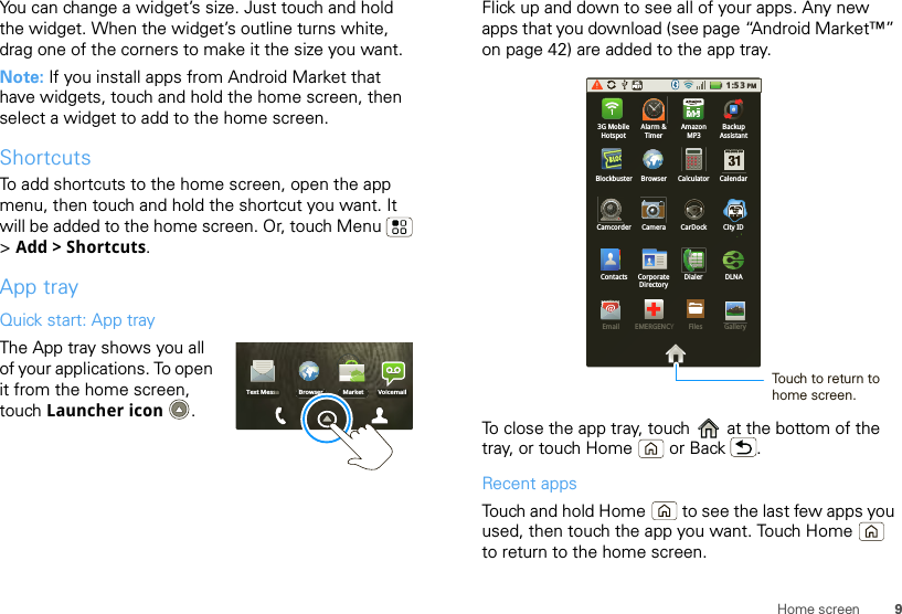 9Home screenYou can change a widget’s size. Just touch and hold the widget. When the widget’s outline turns white, drag one of the corners to make it the size you want.Note: If you install apps from Android Market that have widgets, touch and hold the home screen, then select a widget to add to the home screen.ShortcutsTo add shortcuts to the home screen, open the app menu, then touch and hold the shortcut you want. It will be added to the home screen. Or, touch Menu  &gt;Add &gt; Shortcuts.App trayQuick start: App trayThe App tray shows you all of your applications. To open it from the home screen, touch Launcher icon . Browser Market VoicemailText MessaFlick up and down to see all of your apps. Any new apps that you download (see page “Android Market™” on page 42) are added to the app tray.To close the app tray, touch   at the bottom of the tray, or touch Home  or Back .Recent appsTouch and hold Home  to see the last few apps you used, then touch the app you want. Touch Home  to return to the home screen.1:53PM3G MobileHotspotAlarm &amp;TimerAmazonMP3BackupAssistantCalculator CalendarBrowserBlockbusterCamcorder Camera CarDock City IDDLNACorporateDirectoryDialerContactsEmail EMERGENCYFiles GalleryMP3Touch to return to home screen.