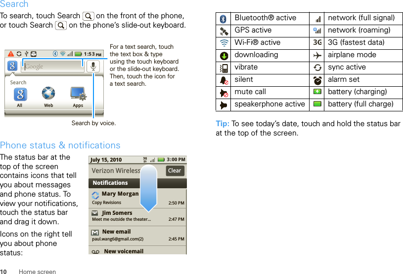 10 Home screenSearchTo search, touch Search   on the front of the phone, or touch Search   on the phone’s slide-out keyboard.Phone status &amp; notificationsThe status bar at the top of the screen contains icons that tell you about messages and phone status. To view your notifications, touch the status bar and drag it down.Icons on the right tell you about phone status:1:53PMSearchAll Web AppsSearch by voice.For a text search, touch the text box &amp; type using the touch keyboard or the slide-out keyboard. Then, touch the icon for a text search.2:50 PM2:47 PM2:45 PMMary MorganCopy RevisionsJim Somers  Meet me outside the theater...New emailpaul.wang6@gmail.com(2)New voicemail3:00 PMJuly 15, 2010NotificationsVerizon Wireless ClearTip: To see today’s date, touch and hold the status bar at the top of the screen.Bluetooth® active  network (full signal)GPS active network (roaming)Wi-Fi® active 3G (fastest data)downloading airplane modevibrate sync activesilent alarm set mute call battery (charging)speakerphone active battery (full charge)