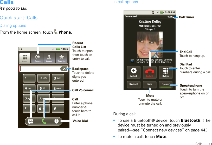 11CallsCallsit’s good to talkQuick start: CallsDialing optionsFrom the home screen, touch Phone.11:35GHIABC DEFMNOTUVPQRS WXYZ*+#4123687905JKLContactsRecent FavoritesDialerBackspaceTouch to delete digits you entered.Recent Calls ListTouch to open, then touch an entry to call.CallEnter a phone number &amp; touch here to call it.Call VoicemailVoice DialIn-call optionsDuring a call:•To use a Bluetooth® device, touch Bluetooth. (The device must be turned on and previously paired—see “Connect new devices” on page 44.) •To mute a call, touch Mute.Connected 00:12 Add callBluetooth MuteDialpadEnd call3:00 PMMobile (555) 555-7931Chicago, ILKristine KelleyGoing to pottery tonight. Lookingforward to it, it’s been forever...SpeakerCall TimerMute Touch to mute orunmute the call.End Call Touch to hang up.Speakerphone Touch to turn the speakerphone on or off.Dial PadTouch to enter numbers during a call.