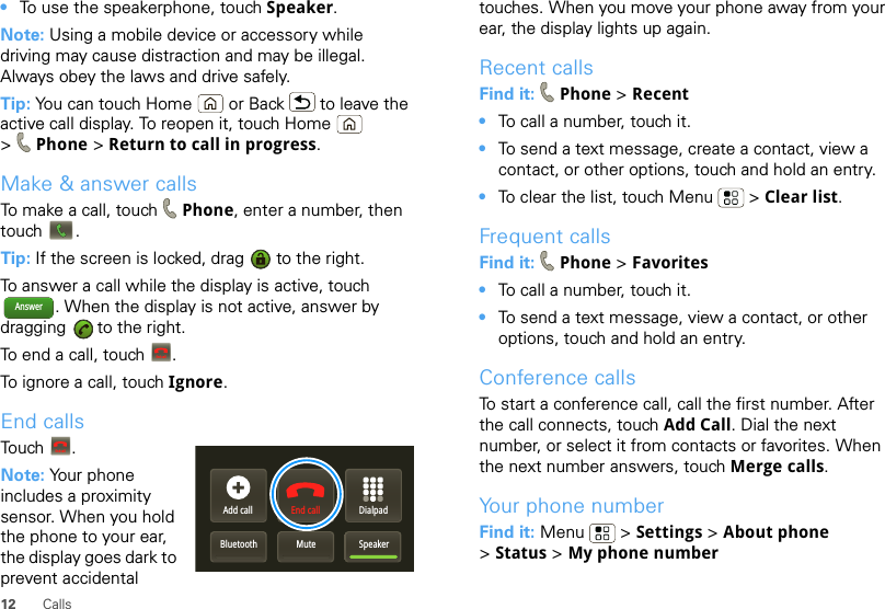 12 Calls•To use the speakerphone, touch Speaker.Note: Using a mobile device or accessory while driving may cause distraction and may be illegal. Always obey the laws and drive safely.Tip: You can touch Home  or Back  to leave the active call display. To reopen it, touch Home  &gt;Phone &gt; Return to call in progress.Make &amp; answer callsTo make a call, touch Phone, enter a number, then touch .Tip: If the screen is locked, drag   to the right.To answer a call while the display is active, touch . When the display is not active, answer by dragging   to the right.To end a call, touch  .To ignore a call, touch Ignore.End callsTouch .Note: Your phone includes a proximity sensor. When you hold the phone to your ear, the display goes dark to prevent accidental AnswerEnd callAdd callBluetooth Mute SpeakerDialpadEnd callEnd calltouches. When you move your phone away from your ear, the display lights up again.Recent callsFind it:  Phone &gt; Recent•To call a number, touch it.•To send a text message, create a contact, view a contact, or other options, touch and hold an entry.•To clear the list, touch Menu  &gt; Clear list.Frequent callsFind it:  Phone &gt; Favorites•To call a number, touch it.•To send a text message, view a contact, or other options, touch and hold an entry.Conference callsTo start a conference call, call the first number. After the call connects, touch Add Call. Dial the next number, or select it from contacts or favorites. When the next number answers, touch Merge calls.Your phone numberFind it: Menu  &gt; Settings &gt; About phone &gt;Status &gt; My phone number