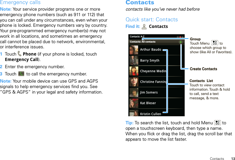 13ContactsEmergency callsNote: Your service provider programs one or more emergency phone numbers (such as 911 or 112) that you can call under any circumstances, even when your phone is locked. Emergency numbers vary by country. Your pre-programmed emergency number(s) may not work in all locations, and sometimes an emergency call cannot be placed due to network, environmental, or interference issues.  1Touch  Phone (if your phone is locked, touch Emergency Call).2Enter the emergency number.3Touch   to call the emergency number.Note: Your mobile device can use GPS and AGPS signals to help emergency services find you. See ”GPS &amp; AGPS” in your legal and safety information.Contactscontacts like you’ve never had beforeQuick start: ContactsFind it:  ContactsTip: To search the list, touch and hold Menu  to open a touchscreen keyboard, then type a name. When you flick or drag the list, drag the scroll bar that appears to move the list faster.Contacts: A-ZArthur BaudoBarry SmythCheyenne MedinaChristine FanningJim SomersKat BleserKristin CullenContacts: All contacts GroupTouch Menu          to choose which group to show (like All or Favorites).Create ContactsContacts  ListTouch to view contact information. Touch &amp; hold to call, send a text message, &amp; more.  