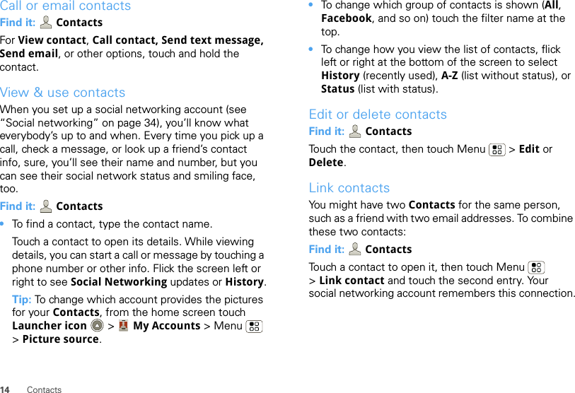 14 ContactsCall or email contactsFind it:   ContactsFor View contact, Call contact, Send text message, Send email, or other options, touch and hold the contact.View &amp; use contactsWhen you set up a social networking account (see “Social networking” on page 34), you’ll know what everybody’s up to and when. Every time you pick up a call, check a message, or look up a friend’s contact info, sure, you’ll see their name and number, but you can see their social network status and smiling face, too.Find it:  Contacts•To find a contact, type the contact name.Touch a contact to open its details. While viewing details, you can start a call or message by touching a phone number or other info. Flick the screen left or right to see Social Networking updates or History.Tip: To change which account provides the pictures for your Contacts, from the home screen touch Launcher icon  &gt; My Accounts &gt;Menu  &gt;Picture source.•To change which group of contacts is shown (All, Facebook, and so on) touch the filter name at the top.•To change how you view the list of contacts, flick left or right at the bottom of the screen to select History (recently used), A-Z (list without status), or Status (list with status).Edit or delete contactsFind it:   ContactsTouch the contact, then touch Menu  &gt; Edit or Delete. Link contactsYou might have two Contacts for the same person, such as a friend with two email addresses. To combine these two contacts:Find it:  ContactsTouch a contact to open it, then touch Menu  &gt;Link contact and touch the second entry. Your social networking account remembers this connection.