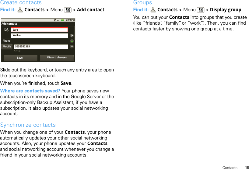 15ContactsCreate contactsFind it:  Contacts &gt;Menu  &gt;Add contactSlide out the keyboard, or touch any entry area to open the touchscreen keyboard.When you’re finished, touch Save.Where are contacts saved? Your phone saves new contacts in its memory and in the Google Server or the subscription-only Backup Assistant, if you have a subscription. It also updates your social networking account.Synchronize contactsWhen you change one of your Contacts, your phone automatically updates your other social networking accounts. Also, your phone updates your Contacts and social networking account whenever you change a friend in your social networking accounts.3:00 PMSaraWalker5555552385Add contactPhoneMobileSave Discard changesGroupsFind it:  Contacts &gt;Menu  &gt;Display groupYou can put your Contacts into groups that you create (like “friends”, “family”, or “work”). Then, you can find contacts faster by showing one group at a time.