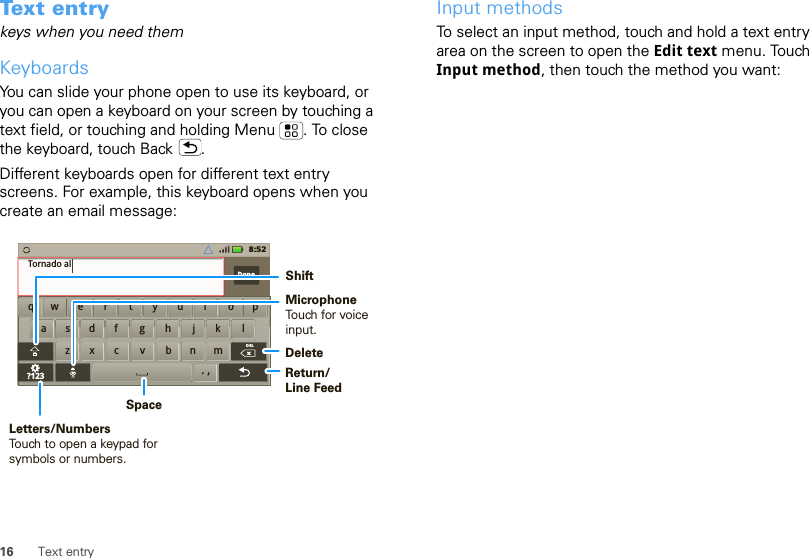 16 Text entryText entrykeys when you need themKeyboardsYou can slide your phone open to use its keyboard, or you can open a keyboard on your screen by touching a text field, or touching and holding Menu . To close the keyboard, touch Back .Different keyboards open for different text entry screens. For example, this keyboard opens when you create an email message:aszxc vbnmdf gh jk lwe r t yu i op?123Done.,DELxqTornado al8:52DeleteReturn/Line FeedSpaceLetters/NumbersTouch to open a keypad for symbols or numbers.ShiftMicrophoneTouch for voiceinput.Input methodsTo select an input method, touch and hold a text entry area on the screen to open the Edit text menu. Touch Input method, then touch the method you want: