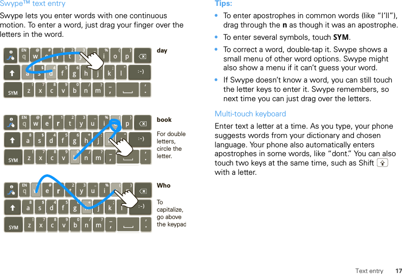 17Text entrySwype™ text entrySwype lets you enter words with one continuous motion. To enter a word, just drag your finger over the letters in the word.qwaEN @#123_%()!7890/?sdfghjkzSYM xcvbnm_,‘.lertyuiop8$456+:;“)_:qwaEN @#123_%()!7890/?sdfghjkzSYM xcvbnm_,‘.lertyu iop8$456+:;“)_:qwaEN @#123_%()!7890/?sdfghjkzSYM xcvbnm_,‘.lertyu iop8$456+:;“)_:For double letters, circle the letter.To capitalize, go above the keypadbookWhodayTips:•To enter apostrophes in common words (like “I’ll”), drag through the n as though it was an apostrophe.•To enter several symbols, touch SYM.•To correct a word, double-tap it. Swype shows a small menu of other word options. Swype might also show a menu if it can’t guess your word.•If Swype doesn’t know a word, you can still touch the letter keys to enter it. Swype remembers, so next time you can just drag over the letters.Multi-touch keyboardEnter text a letter at a time. As you type, your phone suggests words from your dictionary and chosen language. Your phone also automatically enters apostrophes in some words, like “dont.” You can also touch two keys at the same time, such as Shift  with a letter.