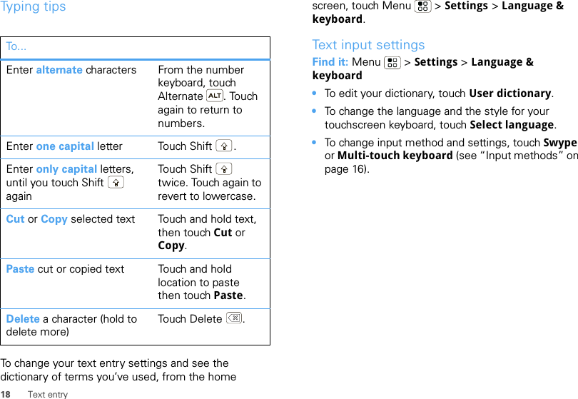 18 Text entryTyping tipsTo change your text entry settings and see the dictionary of terms you’ve used, from the home To . ..Enter alternate characters From the number keyboard, touch Alternate . Touch again to return to numbers.Enter one capital letter Touch Shift .Enter only capital letters, until you touch Shift  againTouch  Sh ift  twice. Touch again to revert to lowercase.Cut or Copy selected text Touch and hold text, then touch Cut or Copy.Paste cut or copied text Touch and hold location to paste then touch Paste.Delete a character (hold to delete more)Touch Delete .screen, touch Menu  &gt; Settings &gt; Language &amp; keyboard.Text input settingsFind it: Menu  &gt; Settings &gt; Language &amp; keyboard•To edit your dictionary, touch User dictionary.•To change the language and the style for your touchscreen keyboard, touch Select language.•To change input method and settings, touch Swype or Multi-touch keyboard (see “Input methods” on page 16).