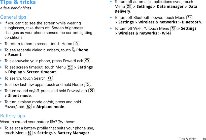19Tips &amp; tricksTips &amp; tricksa few handy hintsGeneral tips•If you can’t to see the screen while wearing sunglasses, take them off. Screen brightness changes as your phone senses the current lighting conditions.•To return to home screen, touch Home .•To see recently dialed numbers, touch  Phone &gt;Recent.•To sleep/wake your phone, press Power/Lock . •To set screen timeout, touch Menu  &gt; Settings &gt;Display &gt; Screen timeout. •To search, touch Search .•To show last few apps, touch and hold Home .•To turn sound on/off, press and hold Power/Lock  &gt;Silent mode.•To turn airplane mode on/off, press and hold Power/Lock  &gt; Airplane mode.Battery tipsWant to extend your battery life? Try these:•To select a battery profile that suits your phone use, touch Menu  &gt; Settings &gt; Battery Manager.•To turn off automatic applications sync, touch Menu  &gt; Settings &gt; Data manager &gt; Data Delivery.•To turn off Bluetooth power, touch Menu  &gt;Settings &gt; Wireless &amp; networks &gt; Bluetooth.•To turn off Wi-Fi™, touch Menu  &gt; Settings &gt;Wireless &amp; networks &gt; Wi-Fi.