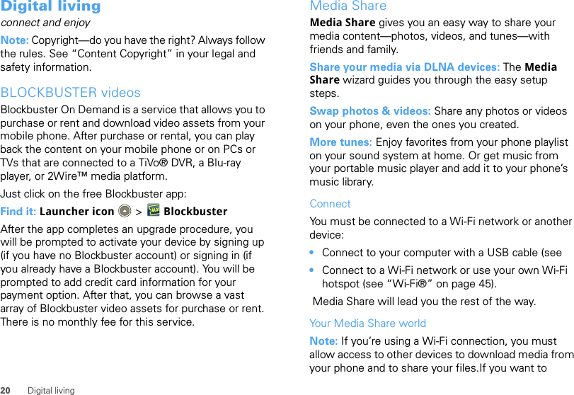 20 Digital livingDigital livingconnect and enjoyNote: Copyright—do you have the right? Always follow the rules. See “Content Copyright” in your legal and safety information.BLOCKBUSTER videosBlockbuster On Demand is a service that allows you to purchase or rent and download video assets from your mobile phone. After purchase or rental, you can play back the content on your mobile phone or on PCs or TVs that are connected to a TiVo® DVR, a Blu-ray player, or 2Wire™ media platform.Just click on the free Blockbuster app: Find it: Launcher icon  &gt; BlockbusterAfter the app completes an upgrade procedure, you will be prompted to activate your device by signing up (if you have no Blockbuster account) or signing in (if you already have a Blockbuster account). You will be prompted to add credit card information for your payment option. After that, you can browse a vast array of Blockbuster video assets for purchase or rent. There is no monthly fee for this service.Media ShareMedia Share gives you an easy way to share your media content—photos, videos, and tunes—with friends and family. Share your media via DLNA devices: The Media Share wizard guides you through the easy setup steps.Swap photos &amp; videos: Share any photos or videos on your phone, even the ones you created. More tunes: Enjoy favorites from your phone playlist on your sound system at home. Or get music from your portable music player and add it to your phone’s music library.ConnectYou must be connected to a Wi-Fi network or another device:•Connect to your computer with a USB cable (see•Connect to a Wi-Fi network or use your own Wi-Fi hotspot (see “Wi-Fi®” on page 45). Media Share will lead you the rest of the way.Your Media Share worldNote: If you’re using a Wi-Fi connection, you must allow access to other devices to download media from your phone and to share your files.If you want to 