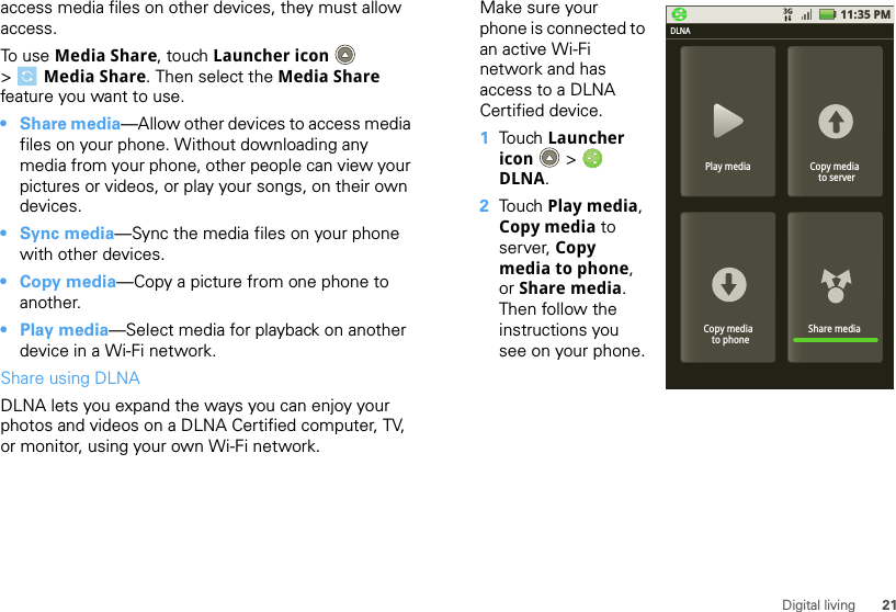 21Digital livingaccess media files on other devices, they must allow access. To use Media Share, touch Launcher icon  &gt;Media Share. Then select the Media Share feature you want to use.•Share media—Allow other devices to access media files on your phone. Without downloading any media from your phone, other people can view your pictures or videos, or play your songs, on their own devices.• Sync media—Sync the media files on your phone with other devices.•Copy media—Copy a picture from one phone to another.• Play media—Select media for playback on another device in a Wi-Fi network.Share using DLNADLNA lets you expand the ways you can enjoy your photos and videos on a DLNA Certified computer, TV, or monitor, using your own Wi-Fi network. Make sure your phone is connected to an active Wi-Fi network and has access to a DLNA Certified device.  1Touch Launcher icon  &gt; DLNA.2Touch Play media, Copy media to server, Copy media to phone, or Share media. Then follow the instructions you see on your phone.11:35 PMPlay mediaDLNACopy media  to serverShare mediaCopy media  to phone