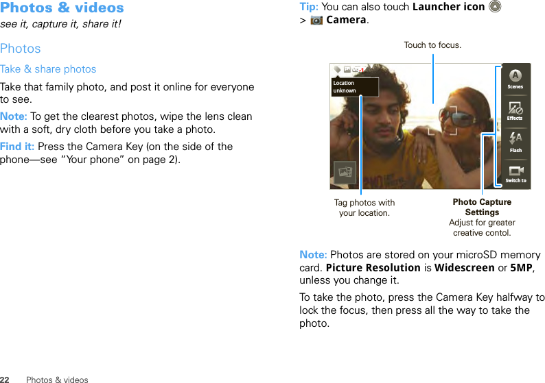 22 Photos &amp; videosPhotos &amp; videossee it, capture it, share it!PhotosTake &amp; share photosTake that family photo, and post it online for everyone to see.Note: To get the clearest photos, wipe the lens clean with a soft, dry cloth before you take a photo.Find it: Press the Camera Key (on the side of the phone—see “Your phone” on page 2).Tip: You can also touch Launcher icon  &gt;Camera.Note: Photos are stored on your microSD memory card. Picture Resolution is Widescreen or 5MP, unless you change it.To take the photo, press the Camera Key halfway to lock the focus, then press all the way to take the photo.3333333333333333333333333333333333333333333333333PPPPPPPPPPPPPPPPPPPPPPPPPPPPPPPPPPPPPPPPPPPPPPPPPPPPPPPPPPPPPPP 3333333366638MP 5365536533333333333335555555555555555555555555555555555553555336666666666666666633333333333633333333333333333353333333333335333333333333333333333333333333666666666666663363633666663633333333333663366666666666666333333333333333333333336666333333333333333366666666666333333333336333336666666666666666666666666666666666666ScenesFlashEffectsSwitch toChicago,IllinoisWSWSWS-1ScenesFlashEffectsSwitch toALocationunknownPhoto CaptureSettingsAdjust for greatercreative contol.Tag photos withyour location.Touch to focus.
