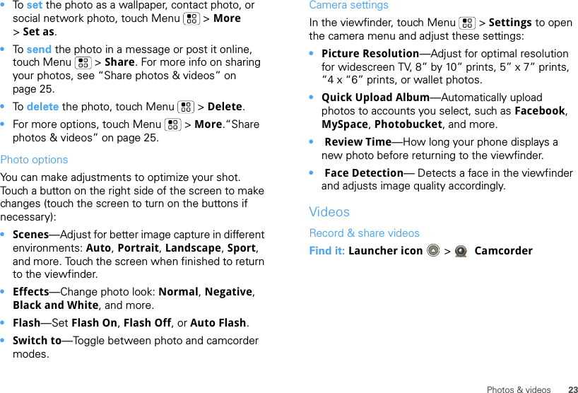 23Photos &amp; videos•To  set the photo as a wallpaper, contact photo, or social network photo, touch Menu  &gt; More &gt;Set as.•To  send the photo in a message or post it online, touch Menu  &gt; Share. For more info on sharing your photos, see “Share photos &amp; videos” on page 25.•To  delete the photo, touch Menu  &gt; Delete.•For more options, touch Menu  &gt; More.“Share photos &amp; videos” on page 25.Photo options You can make adjustments to optimize your shot. Touch a button on the right side of the screen to make changes (touch the screen to turn on the buttons if necessary): •Scenes—Adjust for better image capture in different environments: Auto, Portrait, Landscape, Sport, and more. Touch the screen when finished to return to the viewfinder.•Effects—Change photo look: Normal, Negative, Black and White, and more.•Flash—Set Flash On, Flash Off, or Auto Flash.•Switch to—Toggle between photo and camcorder modes.Camera settingsIn the viewfinder, touch Menu  &gt; Settings to open the camera menu and adjust these settings: •Picture Resolution—Adjust for optimal resolution for widescreen TV, 8” by 10” prints, 5” x 7” prints, “4 x “6” prints, or wallet photos.•Quick Upload Album—Automatically upload photos to accounts you select, such as Facebook, MySpace, Photobucket, and more.• Review Time—How long your phone displays a new photo before returning to the viewfinder.• Face Detection— Detects a face in the viewfinder and adjusts image quality accordingly.VideosRecord &amp; share videosFind it: Launcher icon  &gt; Camcorder