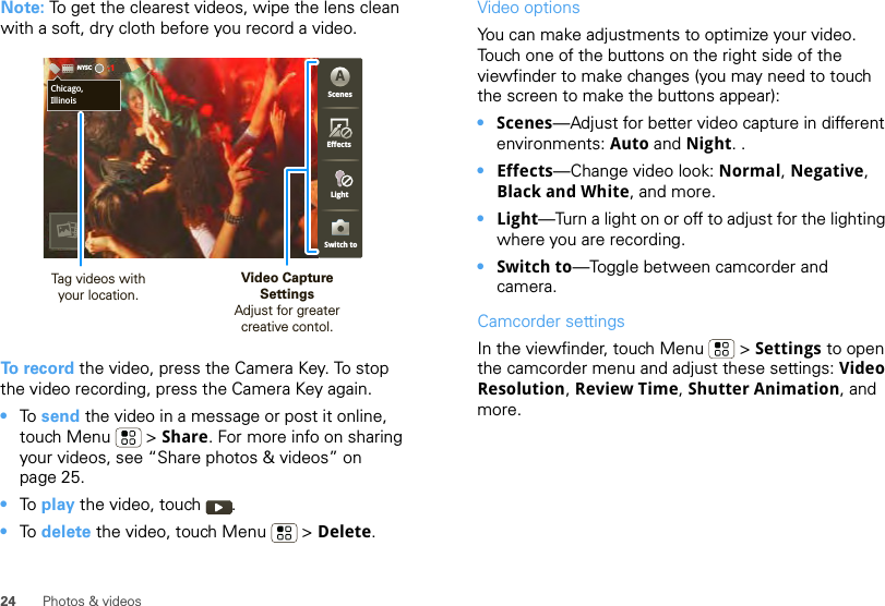 24 Photos &amp; videosNote: To get the clearest videos, wipe the lens clean with a soft, dry cloth before you record a video.To record the video, press the Camera Key. To stop the video recording, press the Camera Key again.•To  send the video in a message or post it online, touch Menu  &gt; Share. For more info on sharing your videos, see “Share photos &amp; videos” on page 25.•To  play the video, touch  .•To  delete the video, touch Menu  &gt; Delete.Chicago,IllinoisNYSC-1ScenesLightEffectsSwitch toAChicago,IllinoisVideo CaptureSettingsAdjust for greatercreative contol.Tag videos withyour location.Video options You can make adjustments to optimize your video. Touch one of the buttons on the right side of the viewfinder to make changes (you may need to touch the screen to make the buttons appear): •Scenes—Adjust for better video capture in different environments: Auto and Night. .•Effects—Change video look: Normal, Negative, Black and White, and more.•Light—Turn a light on or off to adjust for the lighting where you are recording.•Switch to—Toggle between camcorder and camera.Camcorder settingsIn the viewfinder, touch Menu  &gt; Settings to open the camcorder menu and adjust these settings: Video Resolution, Review Time, Shutter Animation, and more.