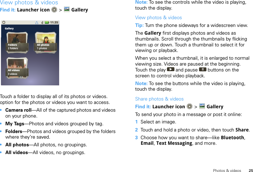 25Photos &amp; videosView photos &amp; videosFind it: Launcher icon  &gt; GalleryTouch a folder to display all of its photos or videos. option for the photos or videos you want to access.•Camera roll—All of the captured photos and videos on your phone.•My Tags—Photos and videos grouped by tag.•Folders—Photos and videos grouped by the folders where they’re saved.•All photos—All photos, no groupings.•All videos—All videos, no groupings.11:35GalleryFolders2 foldersAll photos1 photosAll videos3 videosNote: To see the controls while the video is playing, touch the display.View photos &amp; videosTip: Turn the phone sideways for a widescreen view. The Gallery first displays photos and videos as thumbnails. Scroll through the thumbnails by flicking them up or down. Touch a thumbnail to select it for viewing or playback.When you select a thumbnail, it is enlarged to normal viewing size. Videos are paused at the beginning. Touch the play   and pause   buttons on the screen to control video playback.Note: To see the buttons while the video is playing, touch the display.Share photos &amp; videosFind it: Launcher icon  &gt;  GalleryTo send your photo in a message or post it online:  1Select an image.2Touch and hold a photo or video, then touch Share.3Choose how you want to share—like Bluetooth, Email, Text Messaging, and more.