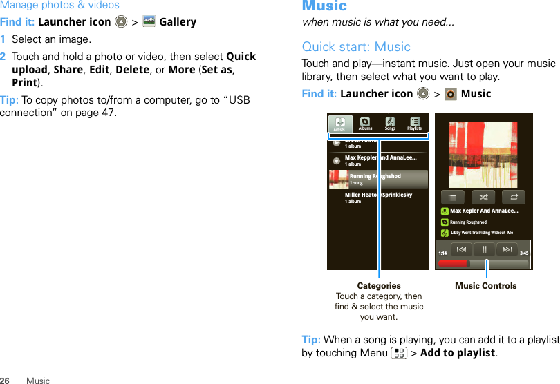 26 MusicManage photos &amp; videosFind it: Launcher icon  &gt; Gallery  1Select an image.2Touch and hold a photo or video, then select Quick upload, Share, Edit, Delete, or More (Set as, Print).Tip: To copy photos to/from a computer, go to “USB connection” on page 47.Musicwhen music is what you need...Quick start: MusicTouch and play—instant music. Just open your music library, then select what you want to play.Find it: Launcher icon &gt; MusicTip: When a song is playing, you can add it to a playlist by touching Menu  &gt; Add to playlist.Max Kepler And AnnaLee...Running RoughshodLibby Went Trailriding Without  Me1:14 3:45Brook Fairfax1 albumAlbums Songs PlaylistsMax Keppler And AnnaLee...Miller Heaton/Sprinklesky1 albumRunning Roughshod1 song1 albumArtistsMusic ControlsCategories                Touch a category, then find &amp; select the music you want.