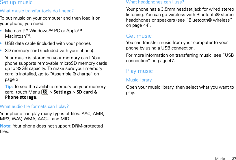 27MusicSet up musicWhat music transfer tools do I need?To put music on your computer and then load it on your phone, you need:•Microsoft™ Windows™ PC or Apple™ Macintosh™.•USB data cable (included with your phone).•SD memory card (included with your phone).Your music is stored on your memory card. Your phone supports removable microSD memory cards up to 32GB capacity. To make sure your memory card is installed, go to “Assemble &amp; charge” on page 3.Tip: To see the available memory on your memory card, touch Menu  &gt; Settings &gt; SD card &amp; Phone storage.What audio file formats can I play?Your phone can play many types of files: AAC, AMR, MP3, WAV, WMA, AAC+, and MIDI.Note: Your phone does not support DRM-protected files. What headphones can I use?Your phone has a 3.5mm headset jack for wired stereo listening. You can go wireless with Bluetooth® stereo headphones or speakers (see “Bluetooth® wireless” on page 44).Get musicYou can transfer music from your computer to your phone by using a USB connection.For more information on transferring music, see “USB connection” on page 47.Play musicMusic libraryOpen your music library, then select what you want to play.