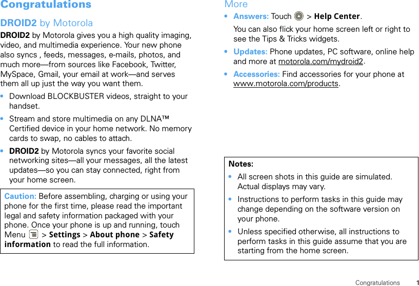 1CongratulationsCongratulationsDROID2 by MotorolaDROID2 by Motorola gives you a high quality imaging, video, and multimedia experience. Your new phone also syncs , feeds, messages, e-mails, photos, and much more—from sources like Facebook, Twitter, MySpace, Gmail, your email at work—and serves them all up just the way you want them.•Download BLOCKBUSTER videos, straight to your handset.•Stream and store multimedia on any DLNA™ Certified device in your home network. No memory cards to swap, no cables to attach.•DROID2 by Motorola syncs your favorite social networking sites—all your messages, all the latest updates—so you can stay connected, right from your home screen.Caution: Before assembling, charging or using your phone for the first time, please read the important legal and safety information packaged with your phone. Once your phone is up and running, touch Menu  &gt; Settings &gt; About phone &gt; Safety information to read the full information.More•Answers: Touch &gt; Help Center.You can also flick your home screen left or right to see the Tips &amp; Tricks widgets.•Updates: Phone updates, PC software, online help and more at motorola.com/mydroid2.• Accessories: Find accessories for your phone at www.motorola.com/products.Notes:•All screen shots in this guide are simulated. Actual displays may vary. •Instructions to perform tasks in this guide may change depending on the software version on your phone.•Unless specified otherwise, all instructions to perform tasks in this guide assume that you are starting from the home screen.